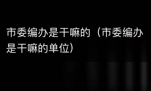 市委编办是干嘛的（市委编办是干嘛的单位）