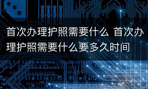 首次办理护照需要什么 首次办理护照需要什么要多久时间
