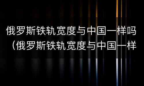 俄罗斯铁轨宽度与中国一样吗（俄罗斯铁轨宽度与中国一样吗知乎）