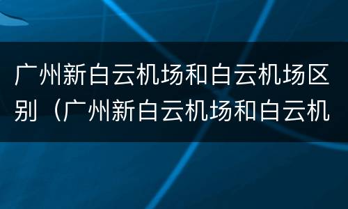广州新白云机场和白云机场区别（广州新白云机场和白云机场是一个地方吗）
