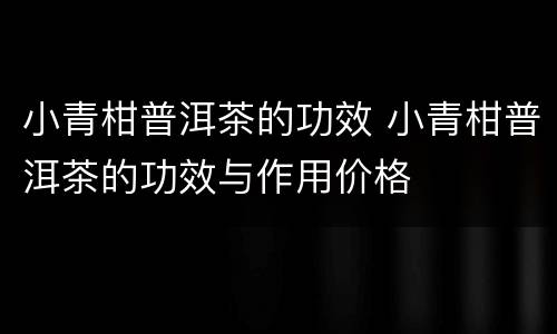 小青柑普洱茶的功效 小青柑普洱茶的功效与作用价格