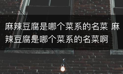 麻辣豆腐是哪个菜系的名菜 麻辣豆腐是哪个菜系的名菜啊
