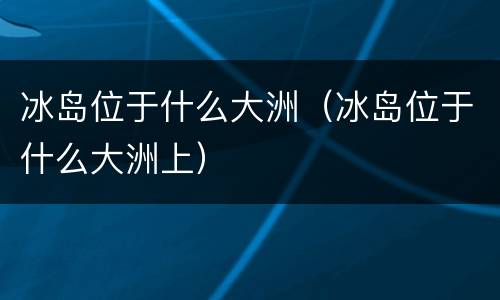 冰岛位于什么大洲（冰岛位于什么大洲上）