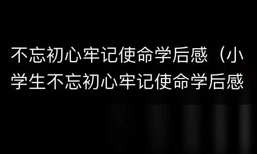 不忘初心牢记使命学后感（小学生不忘初心牢记使命学后感）