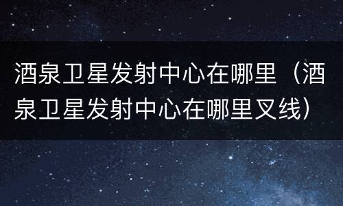 酒泉卫星发射中心在哪里（酒泉卫星发射中心在哪里叉线）