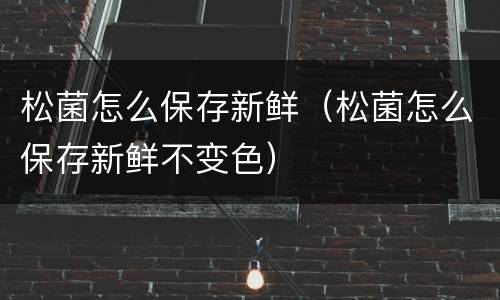 松菌怎么保存新鲜（松菌怎么保存新鲜不变色）