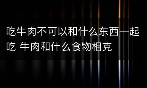 吃牛肉不可以和什么东西一起吃 牛肉和什么食物相克