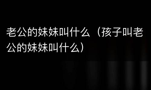 老公的妹妹叫什么（孩子叫老公的妹妹叫什么）