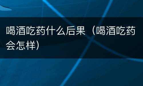 喝酒吃药什么后果（喝酒吃药会怎样）