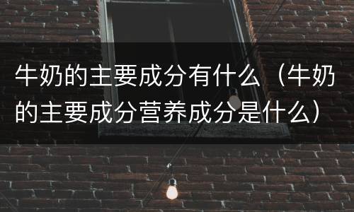 牛奶的主要成分有什么（牛奶的主要成分营养成分是什么）