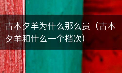 古木夕羊为什么那么贵（古木夕羊和什么一个档次）