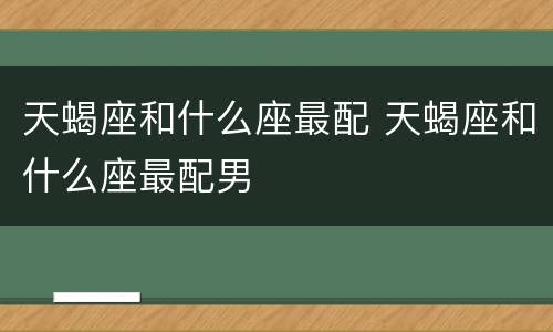 天蝎座和什么座最配 天蝎座和什么座最配男