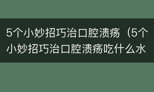 5个小妙招巧治口腔溃疡（5个小妙招巧治口腔溃疡吃什么水果）