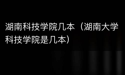 湖南科技学院几本（湖南大学科技学院是几本）