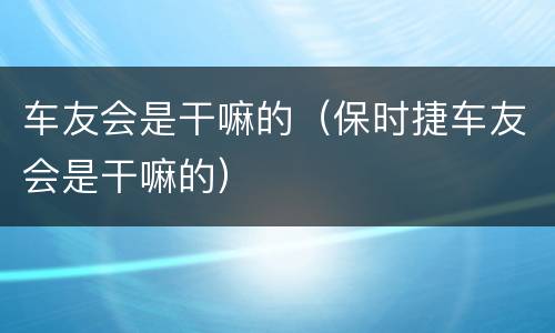 车友会是干嘛的（保时捷车友会是干嘛的）