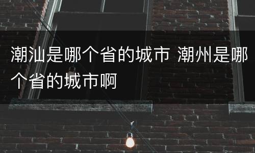 潮汕是哪个省的城市 潮州是哪个省的城市啊