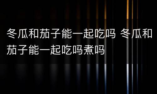 冬瓜和茄子能一起吃吗 冬瓜和茄子能一起吃吗煮吗
