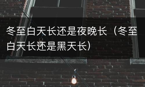 冬至白天长还是夜晚长（冬至白天长还是黑天长）