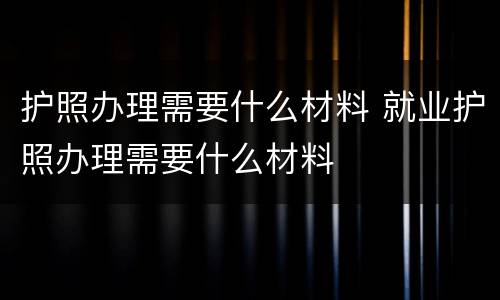 护照办理需要什么材料 就业护照办理需要什么材料
