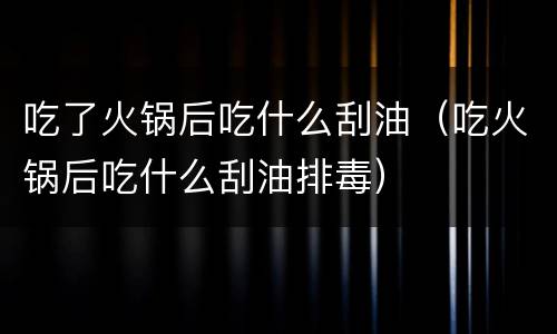 吃了火锅后吃什么刮油（吃火锅后吃什么刮油排毒）