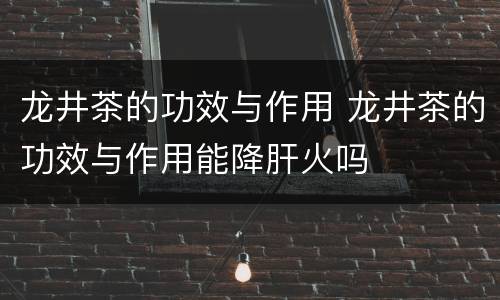 龙井茶的功效与作用 龙井茶的功效与作用能降肝火吗