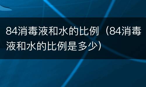 84消毒液和水的比例（84消毒液和水的比例是多少）