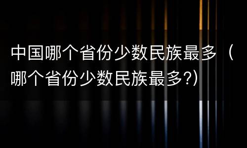 中国哪个省份少数民族最多（哪个省份少数民族最多?）