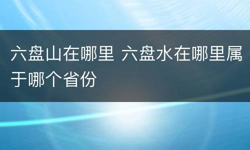 六盘山在哪里 六盘水在哪里属于哪个省份
