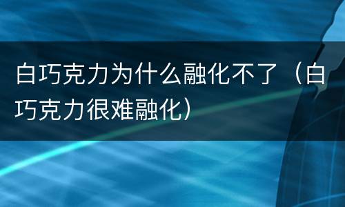 白巧克力为什么融化不了（白巧克力很难融化）