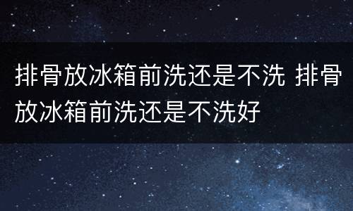 排骨放冰箱前洗还是不洗 排骨放冰箱前洗还是不洗好