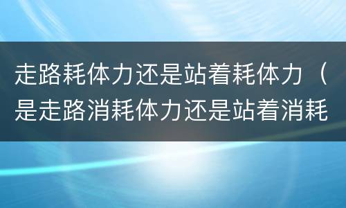 走路耗体力还是站着耗体力（是走路消耗体力还是站着消耗体力）