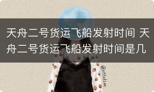 天舟二号货运飞船发射时间 天舟二号货运飞船发射时间是几点