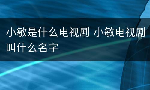 小敏是什么电视剧 小敏电视剧叫什么名字