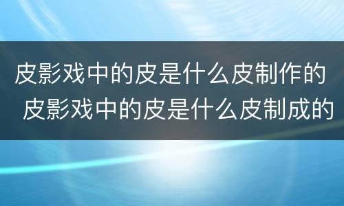 皮影戏中的皮是什么皮制作的 皮影戏中的皮是什么皮制成的