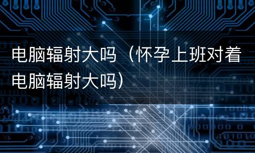 电脑辐射大吗（怀孕上班对着电脑辐射大吗）