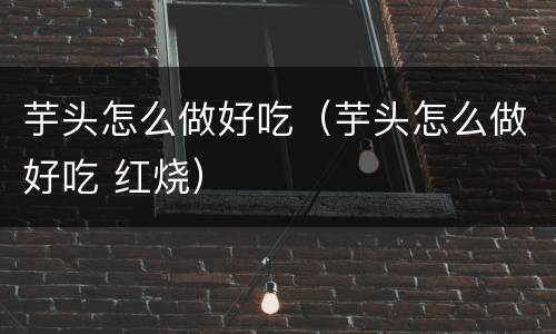 芋头怎么做好吃（芋头怎么做好吃 红烧）