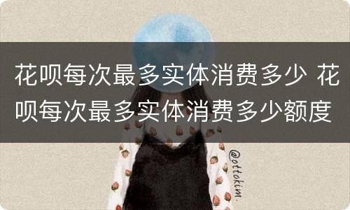 花呗每次最多实体消费多少 花呗每次最多实体消费多少额度