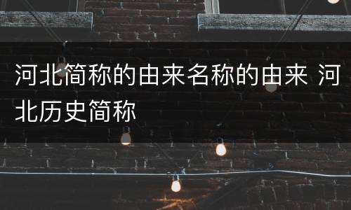 河北简称的由来名称的由来 河北历史简称