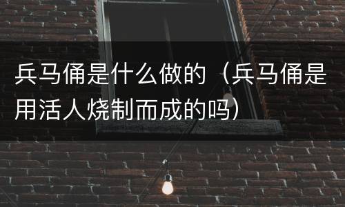 兵马俑是什么做的（兵马俑是用活人烧制而成的吗）