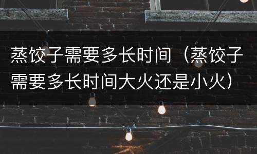 蒸饺子需要多长时间（蒸饺子需要多长时间大火还是小火）