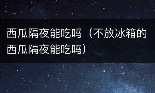 西瓜隔夜能吃吗（不放冰箱的西瓜隔夜能吃吗）