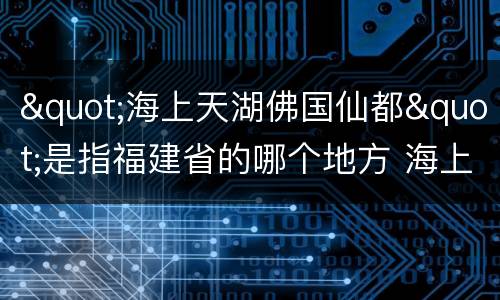 "海上天湖佛国仙都"是指福建省的哪个地方 海上天湖佛国仙都指的哪座城市