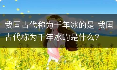 我国古代称为千年冰的是 我国古代称为千年冰的是什么?