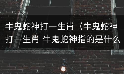 牛鬼蛇神打一生肖（牛鬼蛇神打一生肖 牛鬼蛇神指的是什么）