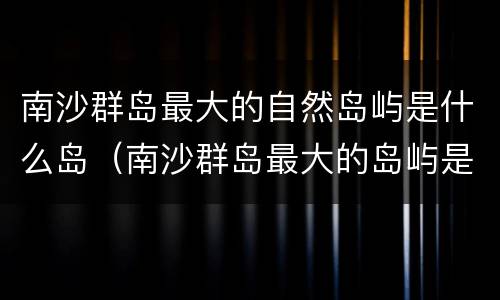 南沙群岛最大的自然岛屿是什么岛（南沙群岛最大的岛屿是哪一座现在实际控制是哪个国家）