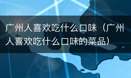 广州人喜欢吃什么口味（广州人喜欢吃什么口味的菜品）