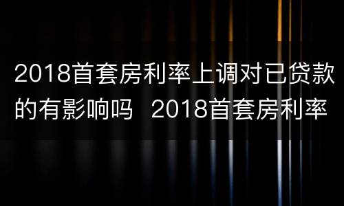 2018首套房利率上调对已贷款的有影响吗  2018首套房利率上调对已贷款是否有影响