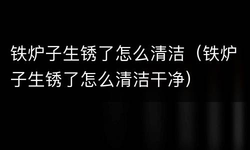 铁炉子生锈了怎么清洁（铁炉子生锈了怎么清洁干净）