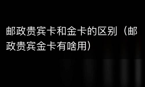 邮政贵宾卡和金卡的区别（邮政贵宾金卡有啥用）