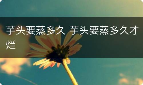 芋头要蒸多久 芋头要蒸多久才烂